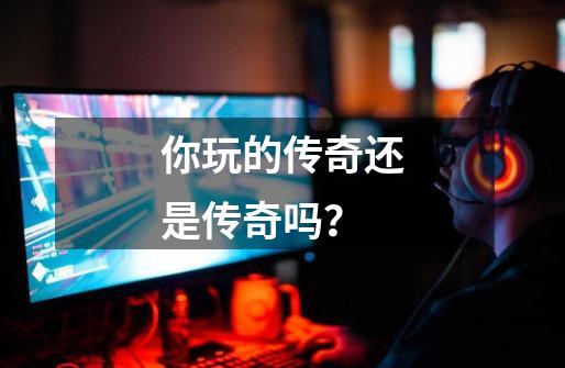 你玩的传奇还是传奇吗?-第1张-游戏资讯-龙启网络