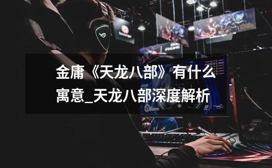 金庸《天龙八部》有什么寓意_天龙八部深度解析-第1张-游戏资讯-龙启网络
