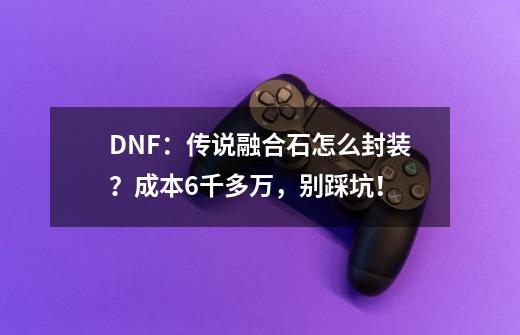 DNF:传说融合石怎么封装?成本6千多万,别踩坑!-第1张-游戏资讯-龙启网络
