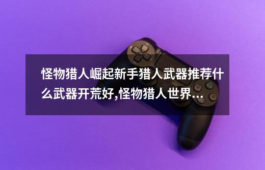 怪物猎人崛起新手猎人武器推荐什么武器开荒好,怪物猎人世界新手开荒攻略-第1张-游戏资讯-龙启网络