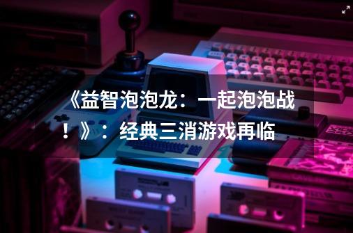 《益智泡泡龙:一起泡泡战!》:经典三消游戏再临-第1张-游戏资讯-龙启网络