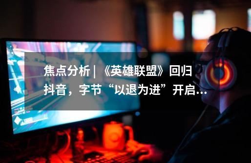 焦点分析 | 《英雄联盟》回归抖音,字节“以退为进”开启与腾讯的“蜜月期”-第1张-游戏资讯-龙启网络
