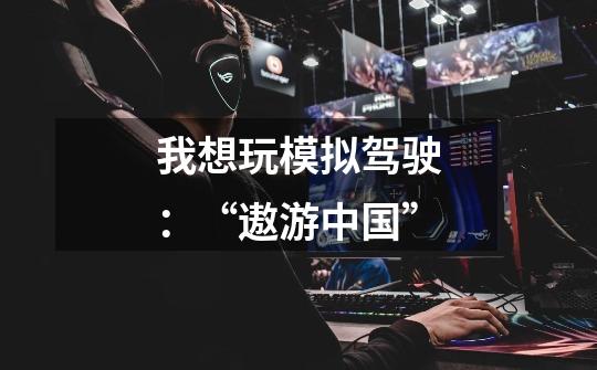 我想玩模拟驾驶:“遨游中国”-第1张-游戏资讯-龙启网络