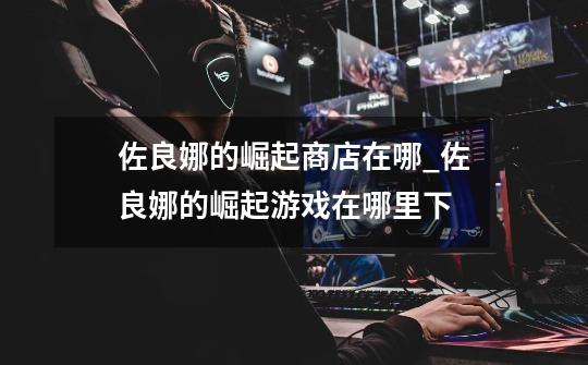 佐良娜的崛起商店在哪_佐良娜的崛起游戏在哪里下-第1张-游戏资讯-龙启网络