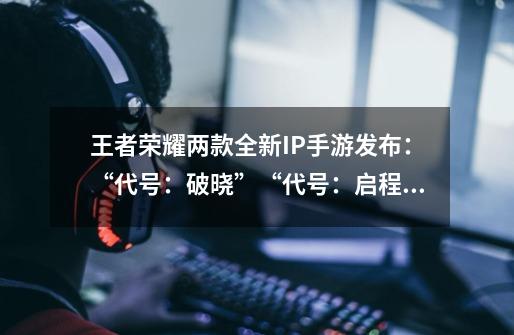 王者荣耀两款全新IP手游发布：“代号：破晓”“代号：启程”-第1张-游戏资讯-龙启网络