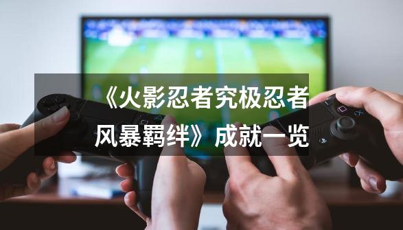 《火影忍者究极忍者风暴羁绊》成就一览-第1张-游戏资讯-龙启网络