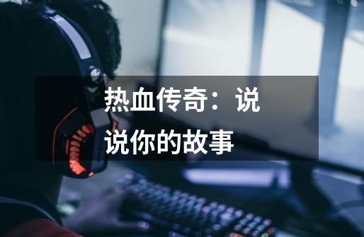 热血传奇:说说你的故事-第1张-游戏资讯-龙启网络