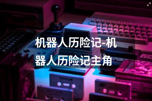 机器人历险记-机器人历险记主角-第1张-游戏资讯-龙启网络