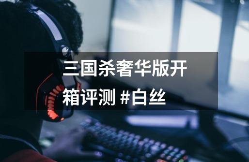 三国杀奢华版开箱评测 #白丝-第1张-游戏资讯-龙启网络