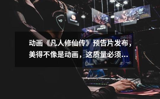 动画《凡人修仙传》预告片发布,美得不像是动画,这质量必须吹爆-第1张-游戏资讯-龙启网络