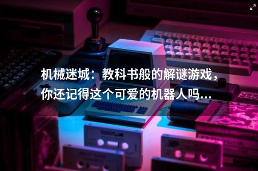 机械迷城:教科书般的解谜游戏,你还记得这个可爱的机器人吗?-第1张-游戏资讯-龙启网络