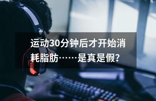 运动30分钟后才开始消耗脂肪……是真是假?-第1张-游戏资讯-龙启网络