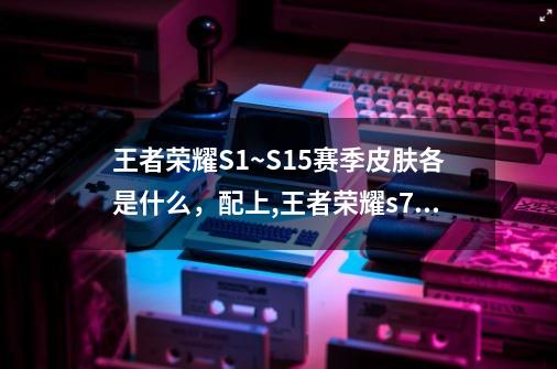 王者荣耀S1~S15赛季皮肤各是什么,配上,王者荣耀s7赛季皮肤-第1张-游戏资讯-龙启网络