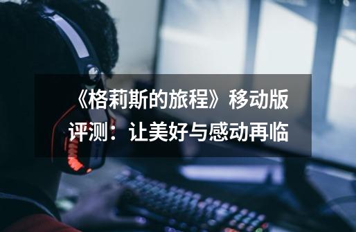 《格莉斯的旅程》移动版评测:让美好与感动再临-第1张-游戏资讯-龙启网络