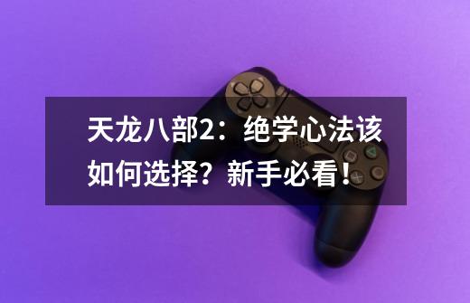 天龙八部2:绝学心法该如何选择?新手必看!-第1张-游戏资讯-龙启网络