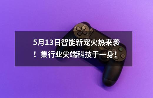5月13日智能新宠火热来袭！集行业尖端科技于一身！-第1张-游戏资讯-龙启网络