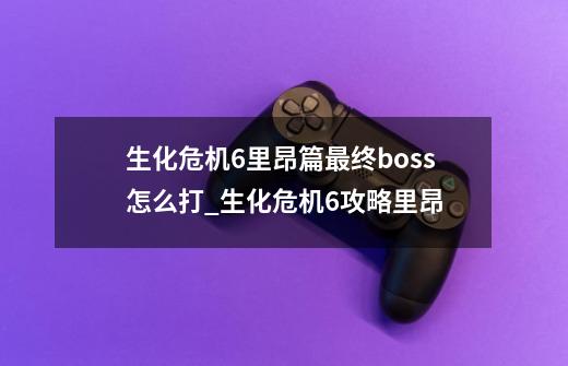 生化危机6里昂篇最终boss怎么打_生化危机6攻略里昂-第1张-游戏资讯-龙启网络