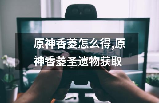 原神香菱怎么得,原神香菱圣遗物获取-第1张-游戏资讯-龙启网络