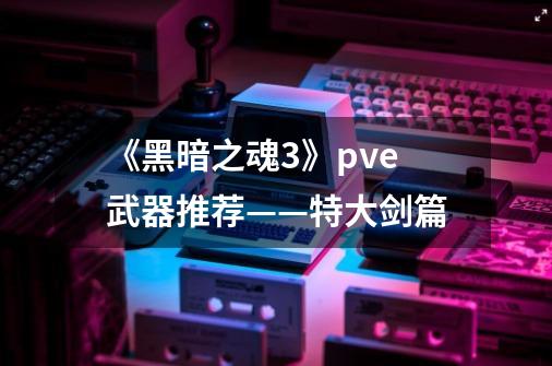 《黑暗之魂3》pve武器推荐——特大剑篇-第1张-游戏资讯-龙启网络