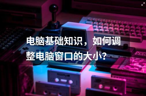 电脑基础知识,如何调整电脑窗口的大小?-第1张-游戏资讯-龙启网络
