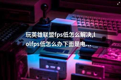 玩英雄联盟fps低怎么解决,lolfps低怎么办下面是电脑配置-第1张-游戏资讯-龙启网络