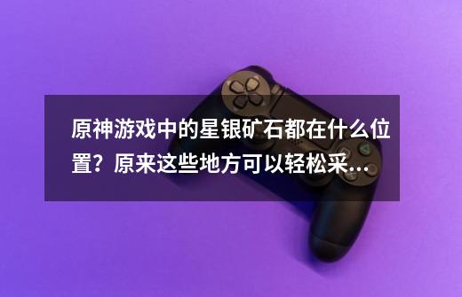 原神游戏中的星银矿石都在什么位置？原来这些地方可以轻松采集-第1张-游戏资讯-龙启网络