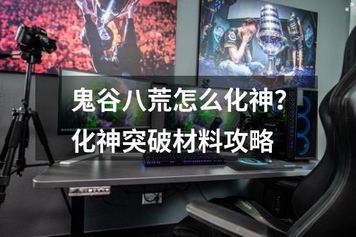 鬼谷八荒怎么化神?化神突破材料攻略-第1张-游戏资讯-龙启网络