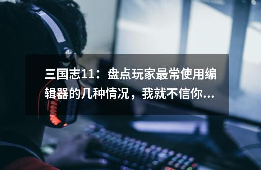 三国志11:盘点玩家最常使用编辑器的几种情况,我就不信你不中枪-第1张-游戏资讯-龙启网络