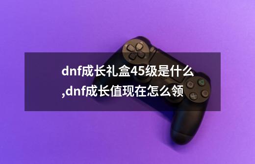 dnf成长礼盒45级是什么,dnf成长值现在怎么领-第1张-游戏资讯-龙启网络