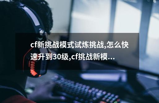 cf新挑战模式试炼挑战,怎么快速升到30级,cf挑战新模式怎么打-第1张-游戏资讯-龙启网络