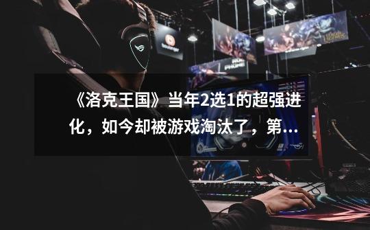 《洛克王国》当年2选1的超强进化,如今却被游戏淘汰了,第一章-第1张-游戏资讯-龙启网络