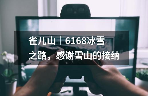 雀儿山|6168冰雪之路,感谢雪山的接纳-第1张-游戏资讯-龙启网络