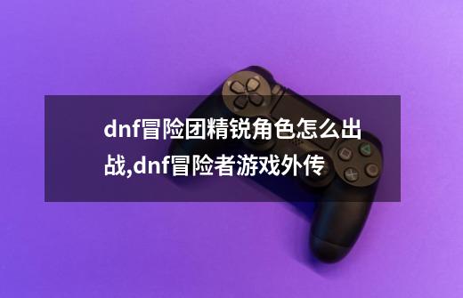 dnf冒险团精锐角色怎么出战,dnf冒险者游戏外传-第1张-游戏资讯-龙启网络