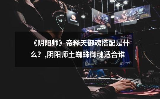 《阴阳师》帝释天御魂搭配是什么?,阴阳师土蜘蛛御魂适合谁-第1张-游戏资讯-龙启网络
