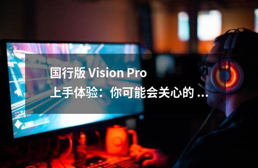 国行版 Vision Pro 上手体验:你可能会关心的 8 个问题-第1张-游戏资讯-龙启网络