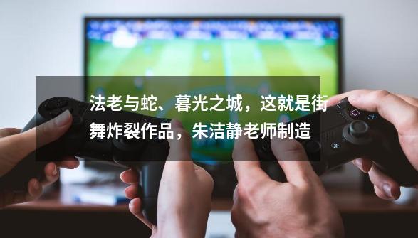 法老与蛇、暮光之城,这就是街舞炸裂作品,朱洁静老师制造-第1张-游戏资讯-龙启网络