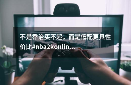 不是乔治买不起,而是低配更具性价比#nba2konline2-第1张-游戏资讯-龙启网络