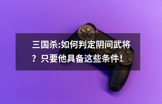 三国杀:如何判定阴间武将?只要他具备这些条件!-第1张-游戏资讯-龙启网络