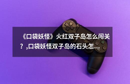 《口袋妖怪》火红双子岛怎么闯关?,口袋妖怪双子岛的石头怎么推-第1张-游戏资讯-龙启网络