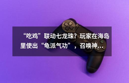 “吃鸡”联动七龙珠?玩家在海岛里使出“龟派气功”,召唤神龙!-第1张-游戏资讯-龙启网络