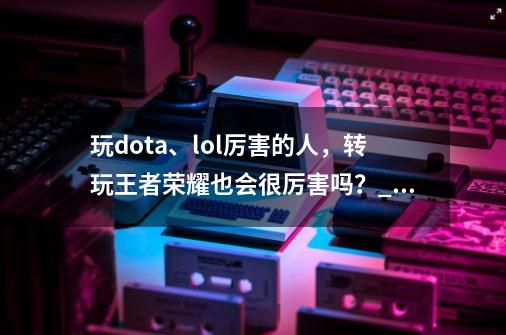 玩dota、lol厉害的人,转玩王者荣耀也会很厉害吗?_dota2转lol难不难上手-第1张-游戏资讯-龙启网络