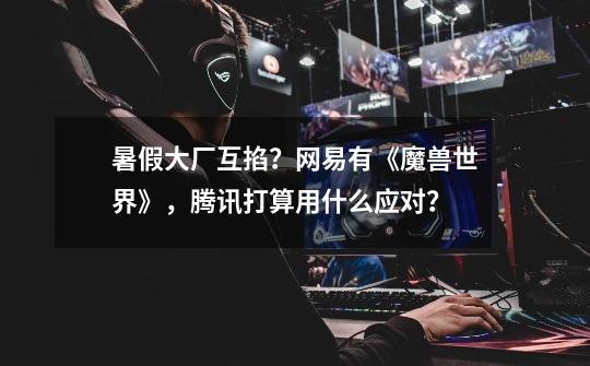 暑假大厂互掐?网易有《魔兽世界》,腾讯打算用什么应对?-第1张-游戏资讯-龙启网络