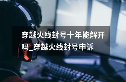 穿越火线封号十年能解开吗_穿越火线封号申诉-第1张-游戏资讯-龙启网络