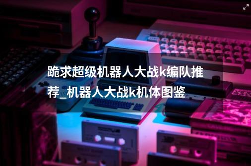 跪求超级机器人大战k编队推荐_机器人大战k机体图鉴-第1张-游戏资讯-龙启网络