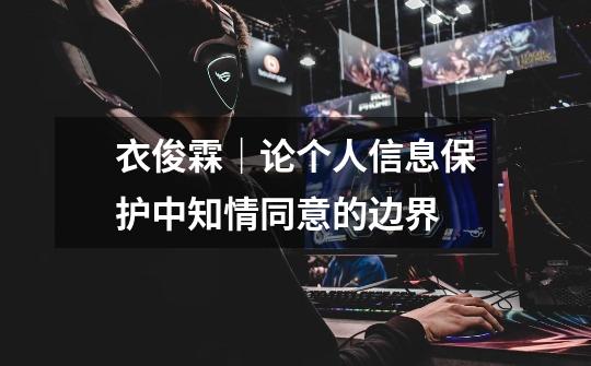 衣俊霖|论个人信息保护中知情同意的边界-第1张-游戏资讯-龙启网络