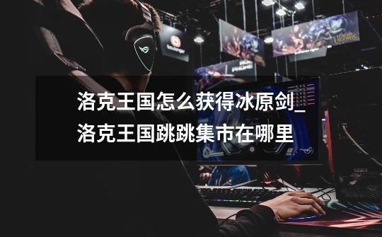 洛克王国怎么获得冰原剑_洛克王国跳跳集市在哪里?-第1张-游戏资讯-龙启网络
