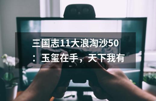 三国志11大浪淘沙5.0:玉玺在手,天下我有-第1张-游戏资讯-龙启网络