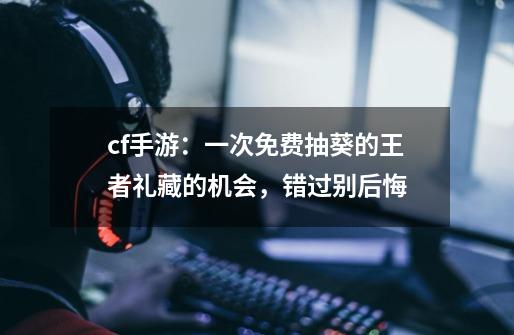 cf手游:一次免费抽葵的王者礼藏的机会,错过别后悔-第1张-游戏资讯-龙启网络