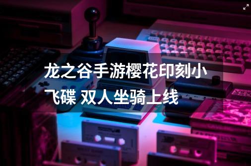 龙之谷手游樱花印刻小飞碟 双人坐骑上线-第1张-游戏资讯-龙启网络