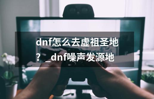 dnf怎么去虚祖圣地?_dnf噪声发源地-第1张-游戏资讯-龙启网络